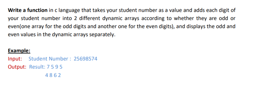 Write a function in c language that takes your student number as a value and adds each digit of
your student number into 2 different dynamic arrays according to whether they are odd or
even(one array for the odd digits and another one for the even digits), and displays the odd and
even values in the dynamic arrays separately.
Example:
Input: Student Number : 25698574
Output: Result: 7595
4862
