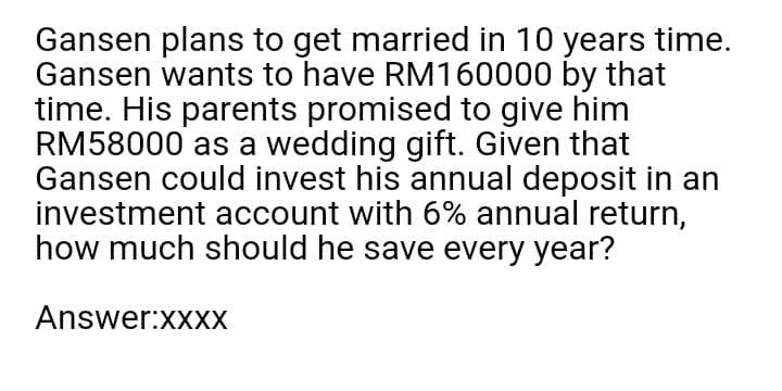 Gansen plans to get married in 10 years time.
Gansen wants to have RM160000 by that
time. His parents promised to give him
RM58000 as a wedding gift. Given that
Gansen could invest his annual deposit in an
investment account with 6% annual return,
how much should he save every year?
Answer:XXXX
