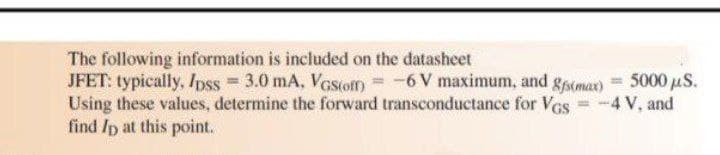 The following information is included on the datasheet
JFET: typically, Ipss = 3.0 mA, Vesom = -6V maximum, and gsomax) = 5000 µS.
Using these values, determine the forward transconductance for VGs = -4 V, and
find /p at this point.
