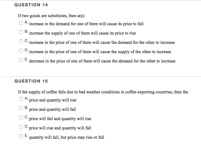 QUESTION 14
If two goods are substitutes, then a(n)
A increase in the demand for one of them will cause its price to fall
B. increase the supply of one of them will cause its price to rise
C. increase in the price of one of them will cause the demand for the other to increase
D. increase in the price of one of them will cause the supply of the other to increase
decrease in the price of one of them will cause the demand for the other to increase
E.
QUESTION 15
If the supply of coffee falls due to bad weather conditions in coffee-exporting countries, then the
A price and quantity will rise
B. price and quantity will fall
C. price will fall and quantity will rise
price will rise and quantity will fall
quantity will fall, but price may rise or fall