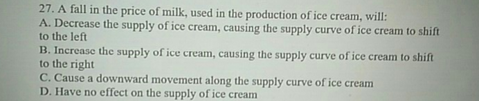 27. A fall in the price of milk, used in the production of ice cream, will:
A. Decrease the supply of ice cream, causing the supply curve of ice cream to shift
to the left
B. Increase the supply of ice cream, causing the supply curve of ice cream to shift
to the right
C. Cause a downward movement along the supply curve of ice cream
D. Have no effect on the supply of ice cream
