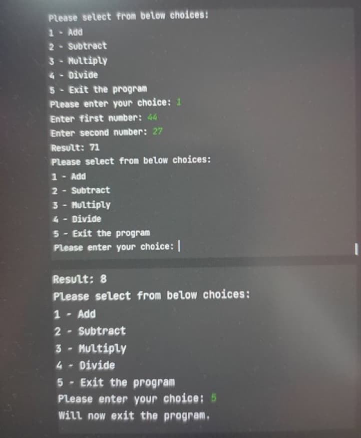 Please select from below choices:
1 - Add
2
Subtract
3 - Multiply
4- Divide
5- Exit the program
Please enter your choice: 1
Enter first number: 44
Enter second number: 27
Result: 71
Please select from below choices:
1 - Add
2
Subtract
3 - Multiply
4 - Divide
5 Exit the program
Please enter your choice: |
Result: 8
Please select from below choices:
1 - Add
2- Subtract
3- Multiply
4 Divide
5 Exit the program
Please enter your choice: 5
Will now exit the program.
-