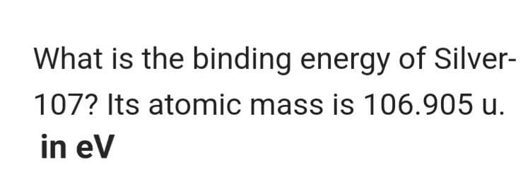 What is the binding energy of Silver-
107? Its atomic mass is 106.905 u.
in eV
