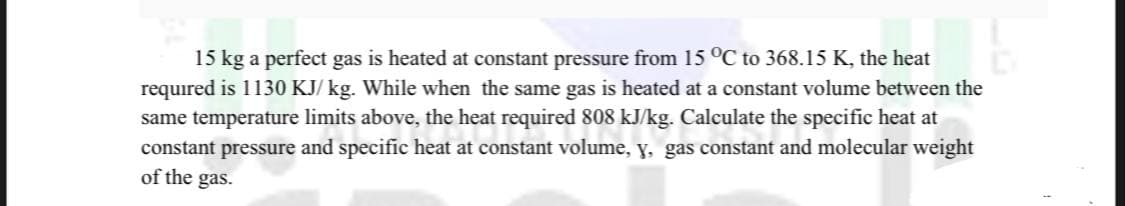 15 kg a perfect gas is heated at constant pressure from 15 °C to 368.15 K, the heat
required is 1130 KJ/kg. While when the same gas is heated at a constant volume between the
same temperature limits above, the heat required 808 kJ/kg. Calculate the specific heat at
constant pressure and specific heat at constant volume, y, gas constant and molecular weight
of the gas.