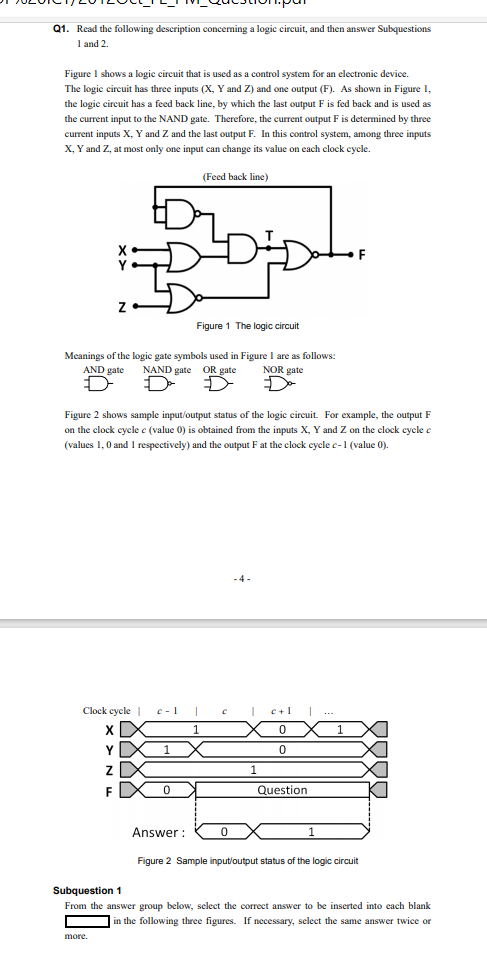 Q1. Read the following description conceming a logic circuit, and then answer Subquestions
I and 2.
Figure I shows a logic circuit that is used as a control system for an electronic device.
The logic circuit has three inputs (X, Y and Z) and one output (F). As shown in Figure 1,
the logic circuit has a feed back line, by which the last output F is fed back and is used as
the current input to the NAND gate. Therefore, the current output F is determined by three
current inputs X, Y and Z and the last output F. In this control system, among three inputs
X, Y and Z, at most only one input can change its value on each clock cycle.
(Feed back line)
Figure 1 The logic circuit
Meanings of the logic gate symbols used in Figure I are as follows:
AND gate
NAND gate OR gate
NOR gate
Figure 2 shows sample input/output status of the logic circuit. For example, the output F
on the clock cycle ce (value 0) is obtained from the inputs X, Y and Z on the clock cycle e
(values 1,0 and I respectively) and the output F at the clock cycle c-1 (value 0).
-4 -
Clock cycle |
c- 1
c+1
...
1
Y
F
Question
Answer :
Figure 2 Sample input/output status of the logic circuit
Subquestion 1
From the answer group below, select the correct answer to be inserted into each blank
in the following three figures. If necessary, select the same answer twice or
more.
