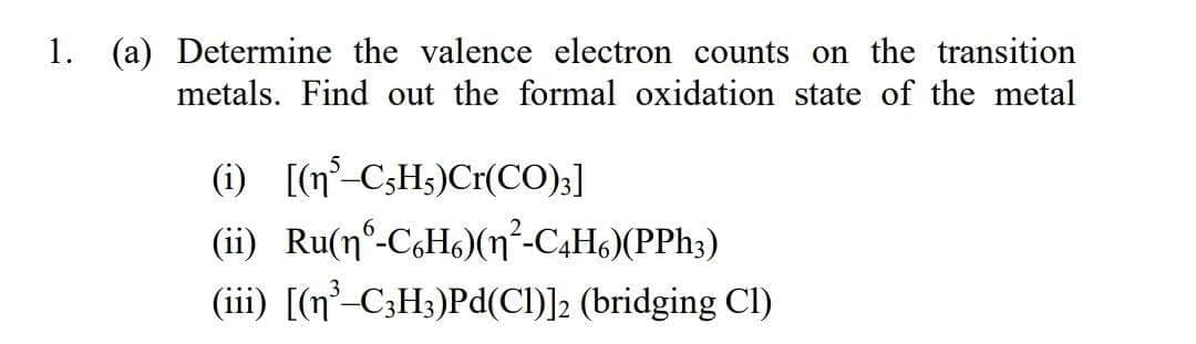 1. (a) Determine the valence electron counts on the transition
metals. Find out the formal oxidation state of the metal
(i) [(n° C3HS)Cr(CO);]
(ii) Ru(n°-CoHs)(n²-C4H6)(PPh3)
(iii) [(n²-C3H3)Pd(CI)]2 (bridging Cl)
