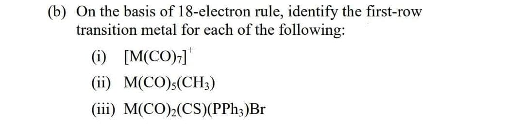 (b) On the basis of 18-electron rule, identify the first-row
transition metal for each of the following:
(i) [M(CO);]*
(ii) M(CO);(CH3)
(iii) M(CO);(CS)(PPH3)Br
