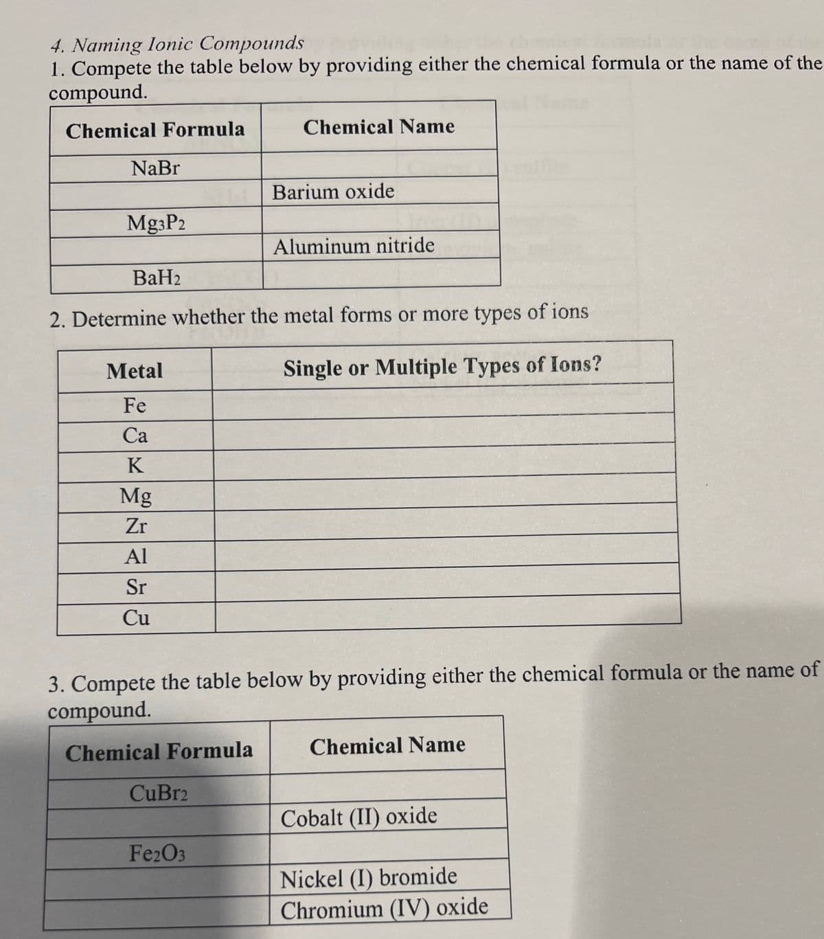 4. Naming lonic Compounds
1. Compete the table below by providing either the chemical formula or the name of the
compound.
Chemical Formula
Chemical Name
NaBr
Barium oxide
Mg3P2
Aluminum nitride
BaH2
2. Determine whether the metal forms or more types of ions
Metal
Single or Multiple Types of Ions?
Fe
Ca
K
Mg
Zr
Al
Sr
Cu
3. Compete the table below by providing either the chemical formula or the name of
compound.
Chemical Formula
Chemical Name
CuBr2
Cobalt (II) oxide
Fe2O3
Nickel (I) bromide
Chromium (IV) oxide
