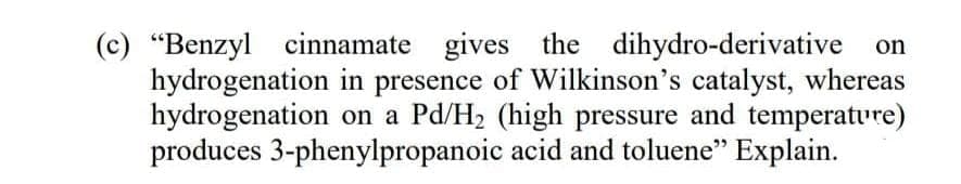 (c) "Benzyl cinnamate gives the dihydro-derivative on
hydrogenation in presence of Wilkinson's catalyst, whereas
hydrogenation on a Pd/H2 (high pressure and temperature)
produces 3-phenylpropanoic acid and toluene" Explain.
