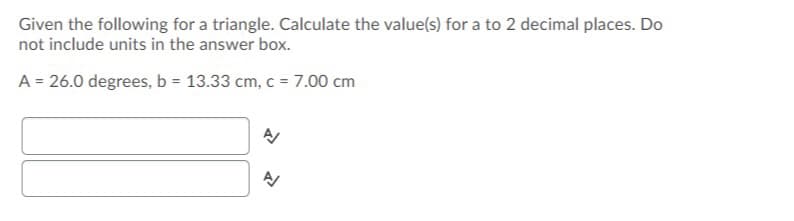 Given the following for a triangle. Calculate the value(s) for a to 2 decimal places. Do
not include units in the answer box.
A = 26.0 degrees, b = 13.33 cm, c = 7.00 cm
