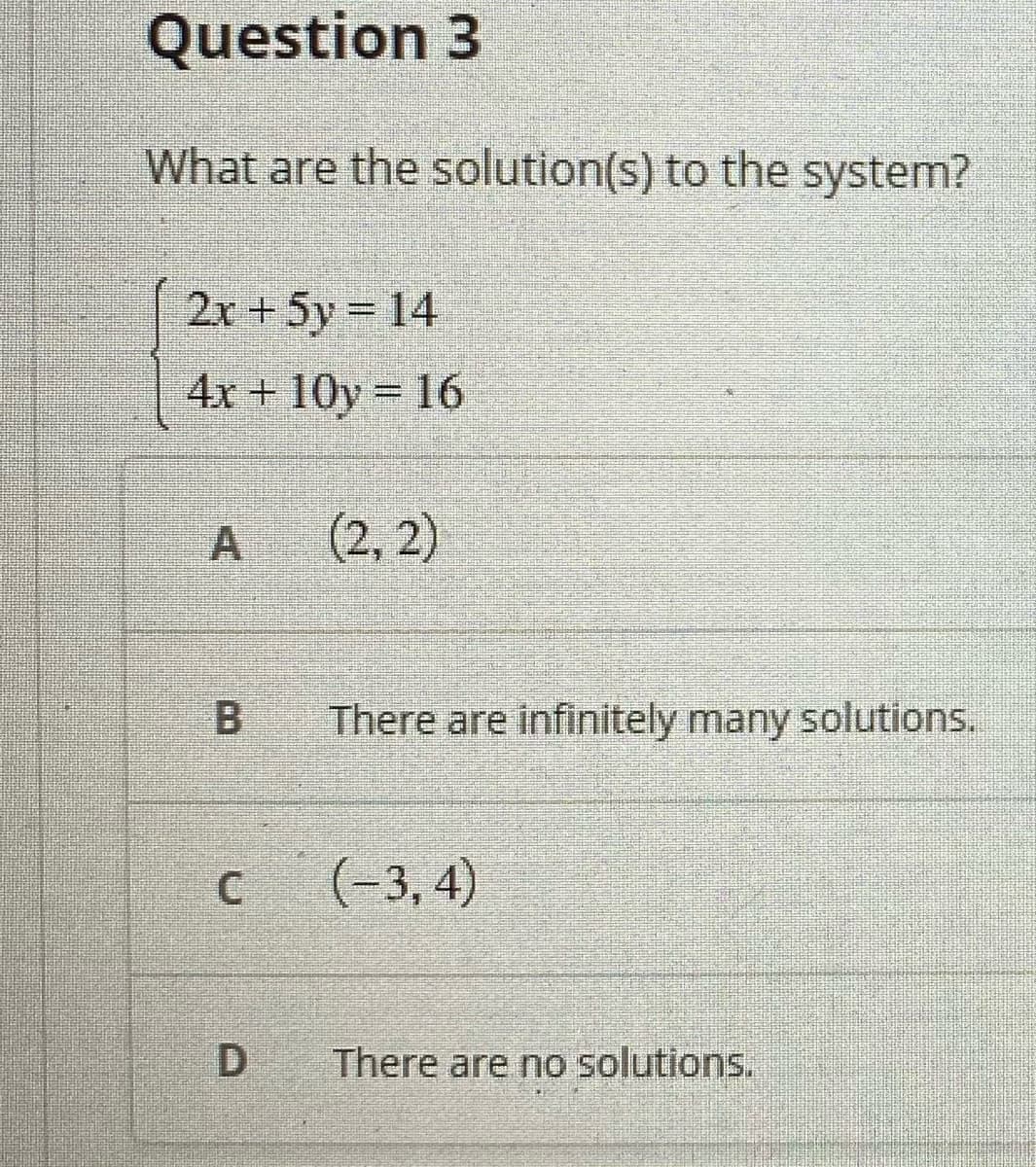 Question 3
What are the solution(s) to the system?
2x +5y 14
%3D
4x + 10y = 16
(2, 2)
There are infinitely many solutions.
(-3, 4)
There are no solutions.
A,
