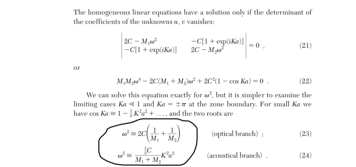 The homogeneous linear equations have a solution only if the determinant of
the coefficients of the unknowns u, v vanishes:
or
2C-M₁w²
-C[1 + exp(iKa)]
² = 20 (₁ + M₂)
1
1
2C
w² =
-C[1 + exp(ika)]
2C-M₂w²
M₁M₂w¹ - 2C(M₁ + M₂)w² + 2C²(1 - cos Ka) = 0.
(22)
We can solve this equation exactly for w², but it is simpler to examine the
limiting cases Ka < 1 and Ka = ±π at the zone boundary. For small Ka we
have cos Ka 1-K²a² + ..., and the two roots are
C
--K²a²
M₁ + M₂
=0,
(optical branch);
(21)
(acoustical branch).
(23)
(24)