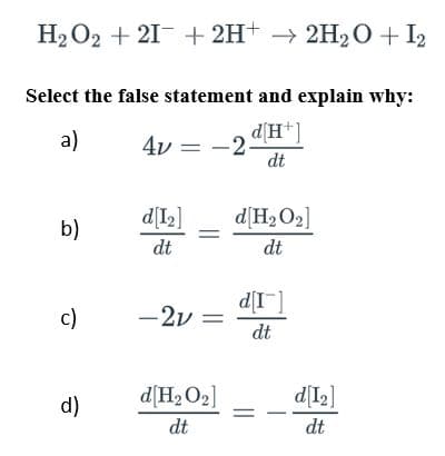 H₂O2 +21+ 2H+ → 2H₂O + 12
Select the false statement and explain why:
a)
-2 d[H+]
dt
b)
c)
d)
4v =
d[1₂]
dt
=
-2v =
d[H₂O₂]
dt
d[H₂O₂]
dt
d[I]
dt
d[1₂]
dt
