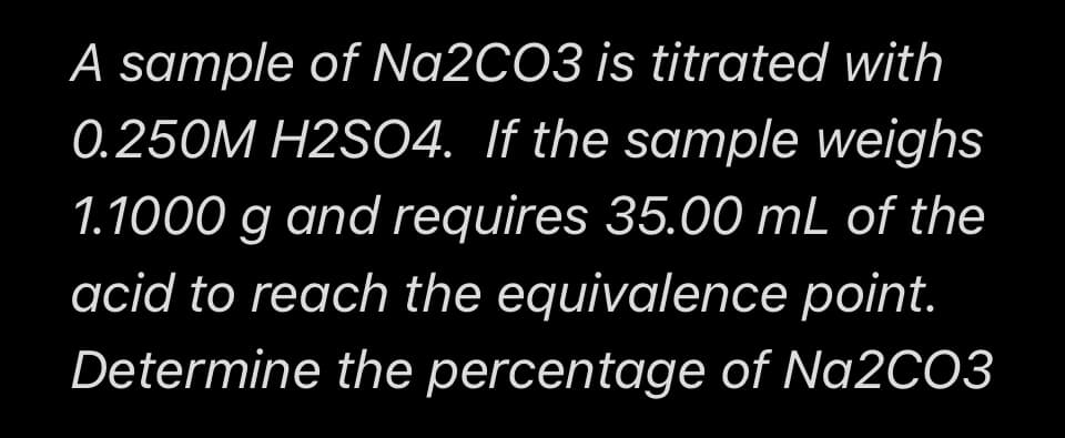 A sample of Na2CO3 is titrated with
0.250M H2SO4. If the sample weighs
1.1000 g and requires 35.00 mL of the
acid to reach the equivalence point.
Determine the percentage of Na2CO3