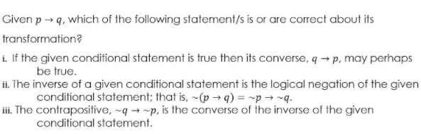 Given p → q, which of the following statement/s is or are correct about its
transformation?
i. If the given conditional statement is true then its converse, q → p, may perhaps
be true.
ii. The inverse of a given conditional statement is the logical negation of the given
conditional statement; that is, ~(p → q) = ~p → ~q.
iii. The contrapositive, ~q → ~p, is the converse of the inverse of the given
conditional statement.
