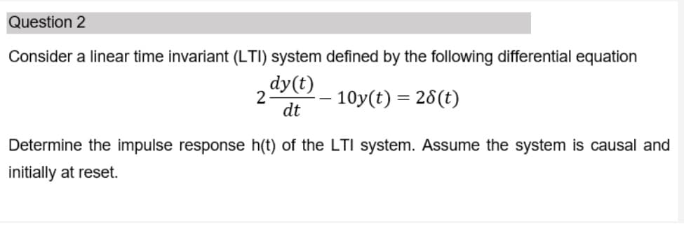 Question 2
Consider a linear time invariant (LTI) system defined by the following differential equation
dy(t)
2
- 10y(t) = 28(t)
dt
Determine the impulse response h(t) of the LTI system. Assume the system is causal and
initially at reset.
