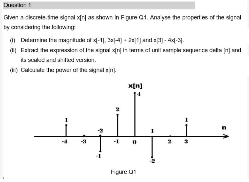 Question 1
Given a discrete-time signal x[n] as shown in Figure Q1. Analyse the properties of the signal
by considering the following:
(i) Determine the magnitude of x[-1], 3x[-4] + 2x[1] and x[3] - 4x[-3].
(ii) Extract the expression of the signal x[n] in terms of unit sample sequence delta [n] and
its scaled and shifted version.
(iii) Calculate the power of the signal x[n].
x[n]
4
2
-2
-4
-3
-1
Figure Q1
3D
