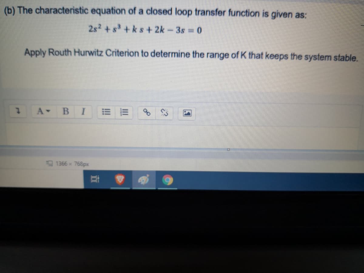 (b) The characteristic equation of a closed loop transfer function is given as:
2s2 + s+ks + 2k-3s 0
Apply Routh Hurwitz Criterion to determine the range of K that keeps the system stable.
A-
BI
1366x 768px
直
