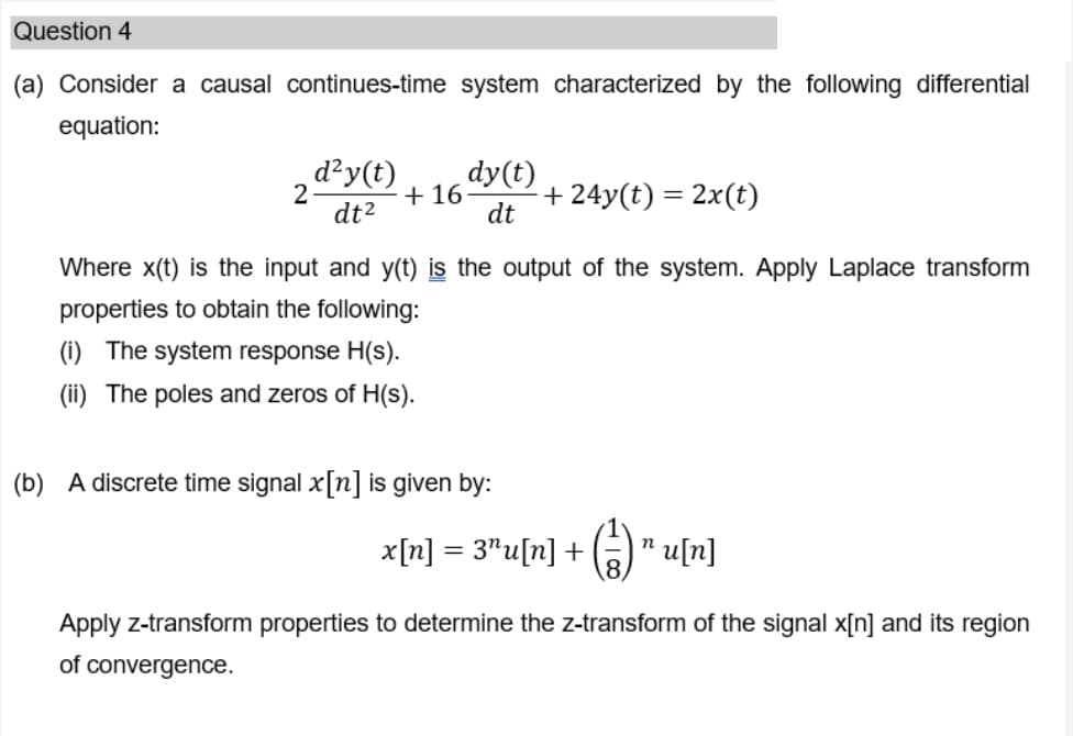 Question 4
(a) Consider a causal continues-time system characterized by the following differential
equation:
d²y(t)
dy(t)
+ 16
+ 24y(t) = 2x(t)
dt2
dt
Where x(t) is the input and y(t) is the output of the system. Apply Laplace transform
properties to obtain the following:
(i) The system response H(s).
(ii) The poles and zeros of H(s).
(b) A discrete time signal x[n] is given by:
x[n] = 3"u[n] +
n u[n]
Apply z-transform properties to determine the z-transform of the signal x[n] and its region
of convergence.
