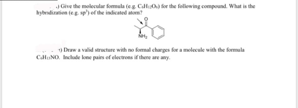 .) Give the molecular formula (e.g. C6H12O6) for the following compound. What is the
hybridization (e.g. sp) of the indicated atom?
NH₂
1) Draw a valid structure with no formal charges for a molecule with the formula
C6H₁3NO. Include lone pairs of electrons if there are any.