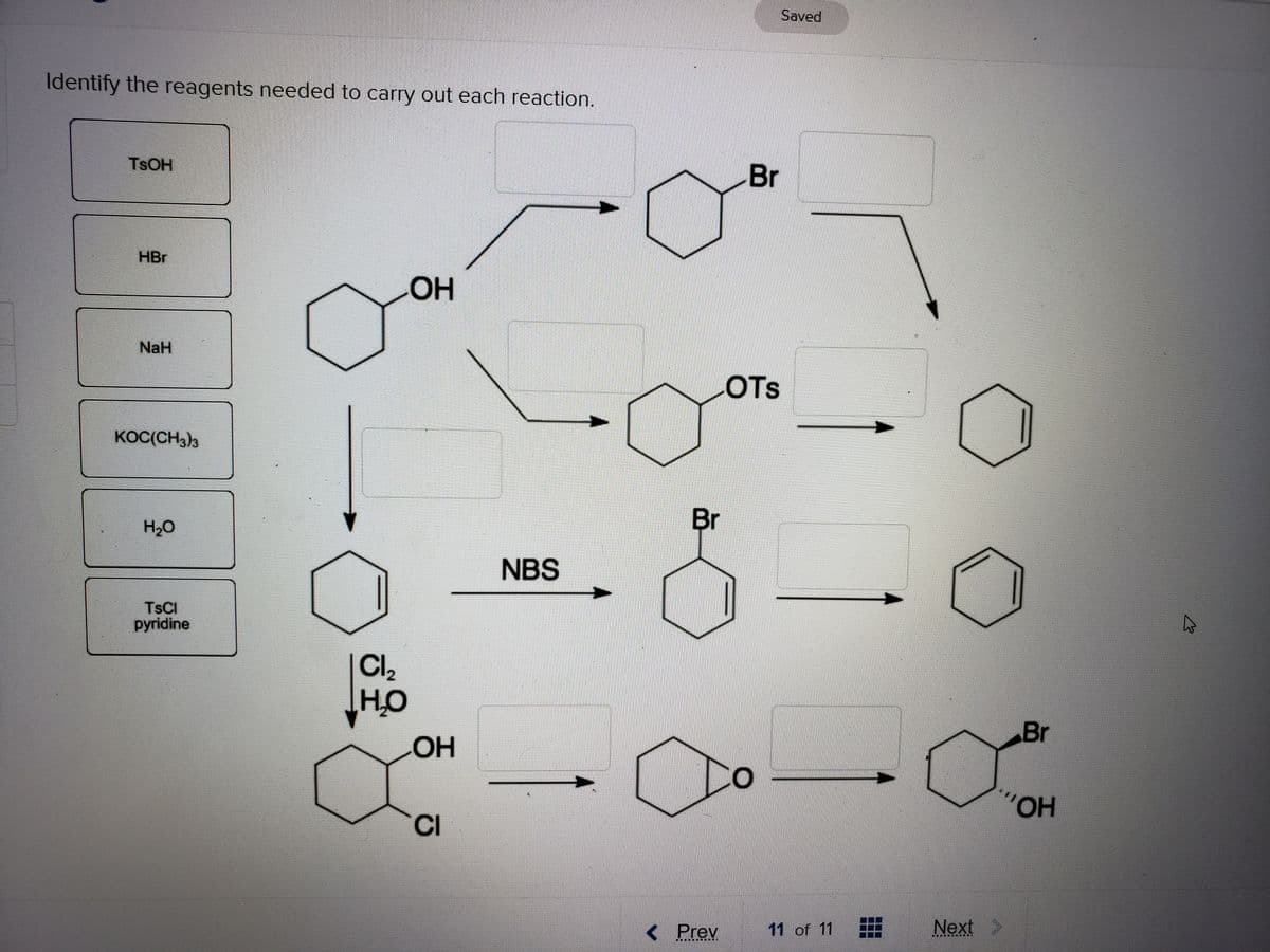 Saved
Identify the reagents needed to carry out each reaction.
TSOH
Br
HBr
NaH
OTs
KOC(CH3)3
Br
H,0
NBS
TSCI
pyridine
Cl,
HO
Br
Он
HO,
CI
< Prev
11 of 11
Next
画
