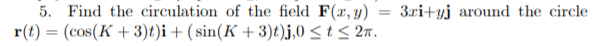 5. Find the circulation of the field F(x, y)
3ri+yj around the circle
r(t) = (cos(K + 3)t)i + ( sin(K + 3)t)j,0 < t < 2n.
