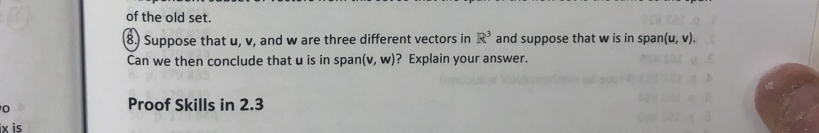 of the old set.
8.) Suppose that u, v, and w are three different vectors in R and suppose that w is in span(u, v).
Can we then conclude that u is in span(v, w)? Explain your answer.
Proof Skills in 2.3
O
ix is
