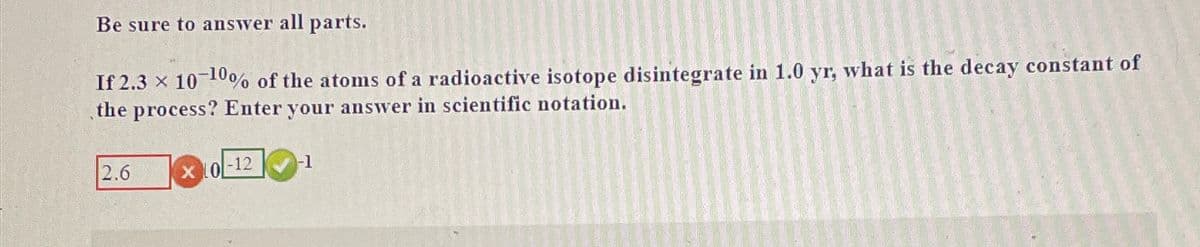Be sure to answer all parts.
If 2.3 × 10-10% of the atoms of a radioactive isotope disintegrate in 1.0 yr, what is the decay constant of
the process? Enter your answer in scientific notation.
2.6
0
-12
-1