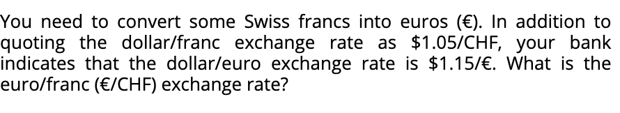 You need to convert some Swiss francs into euros (€). In addition to
quoting the dollar/franc exchange rate as $1.05/CHF, your bank
indicates that the dollar/euro exchange rate is $1.15/€. What is the
euro/franc (€/CHF) exchange rate?
