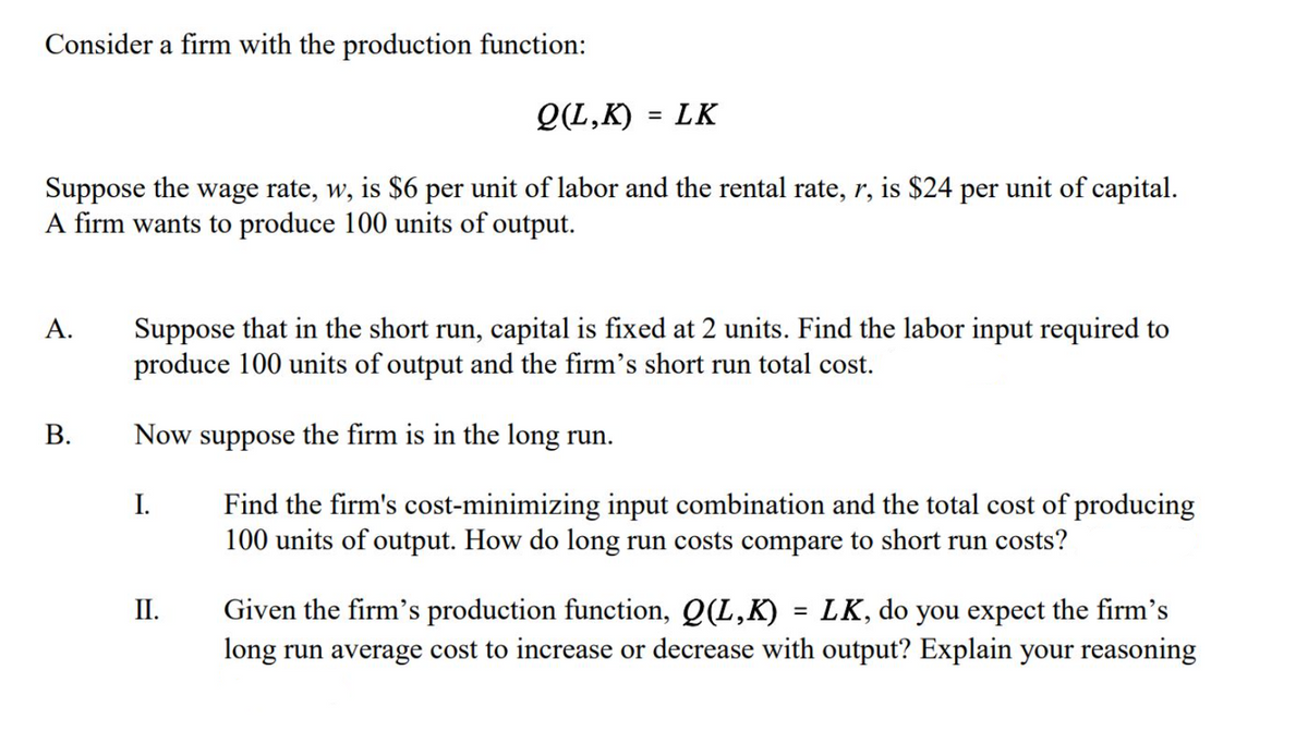 Consider a firm with the production function:
Q(L,K) = LK
%3D
Suppose the wage rate, w, is $6 per unit of labor and the rental rate, r, is $24 per unit of capital.
A firm wants to produce 100 units of output.
Suppose that in the short run, capital is fixed at 2 units. Find the labor input required to
produce 100 units of output and the firm's short run total cost.
А.
Now suppose the firm is in the long run.
Find the firm's cost-minimizing input combination and the total cost of producing
100 units of output. How do long run costs compare to short run costs?
I.
Given the firm's production function, Q(L,K) = LK, do you expect the firm's
long run average cost to increase or decrease with output? Explain your
II.
reasoning
B.
