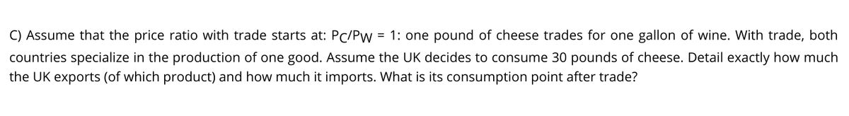 C) Assume that the price ratio with trade starts at: PC/Pw
= 1: one pound of cheese trades for one gallon of wine. With trade, both
countries specialize in the production of one good. Assume the UK decides to consume 30 pounds of cheese. Detail exactly how much
the UK exports (of which product) and how much it imports. What is its consumption point after trade?
