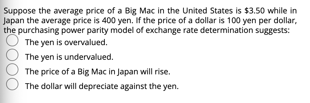 Suppose the average price of a Big Mac in the United States is $3.50 while in
Japan the average price is 400 yen. If the price of a dollar is 100 yen per dollar,
the purchasing power parity model of exchange rate determination suggests:
The yen is overvalued.
The yen is undervalued.
The price of a Big Mac in Japan will rise.
The dollar will depreciate against the yen.
