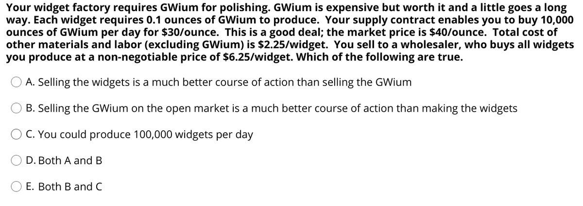 Your widget factory requires GWium for polishing. GWium is expensive but worth it and a little goes a long
way. Each widget requires 0.1 ounces of GWium to produce. Your supply contract enables you to buy 10,000
ounces of GWium per day for $30/ounce. This is a good deal; the market price is $40/ounce. Total cost of
other materials and labor (excluding GWium) is $2.25/widget. You sell to a wholesaler, who buys all widgets
you produce at a non-negotiable price of $6.25/widget. Which of the following are true.
A. Selling the widgets is a much better course of action than selling the GWium
B. Selling the GWium on the open market is a much better course of action than making the widgets
O C. You could produce 100,000 widgets per day
D. Both A and B
E. Both B and C
