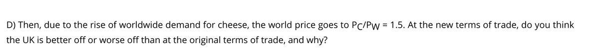 D) Then, due to the rise of worldwide demand for cheese, the world price goes to PC/Pw = 1.5. At the new terms of trade, do you think
the UK is better off or worse off than at the original terms of trade, and why?
