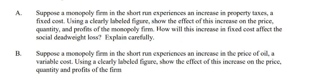 Suppose a monopoly firm in the short run experiences an increase in property taxes, a
fixed cost. Using a clearly labeled figure, show the effect of this increase on the price,
quantity, and profits of the monopoly firm. How will this increase in fixed cost affect the
social deadweight loss? Explain carefully.
A.
Suppose a monopoly firm in the short run experiences an increase in the price of oil, a
variable cost. Using a clearly labeled figure, show the effect of this increase on the price,
quantity and profits of the firm
В.
B.
