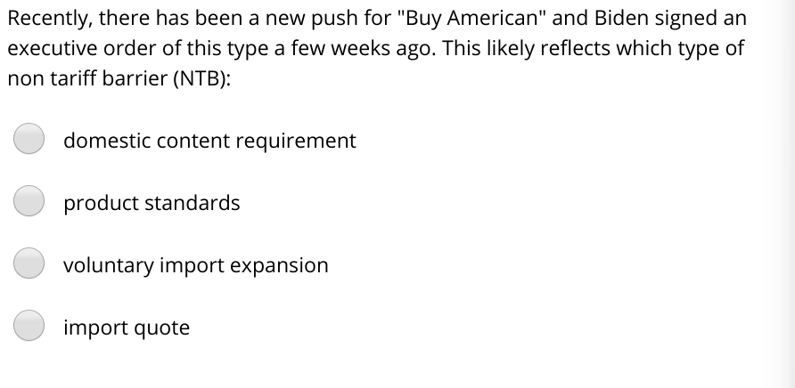 Recently, there has been a new push for "Buy American" and Biden signed an
executive order of this type a few weeks ago. This likely reflects which type of
non tariff barrier (NTB):
domestic content requirement
product standards
voluntary import expansion
import quote
