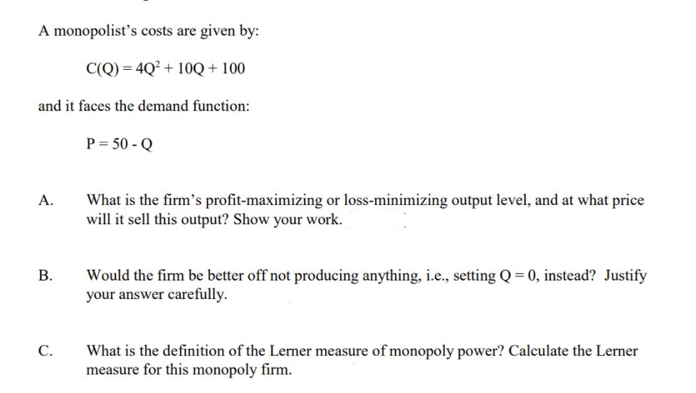 A monopolist's costs are given by:
C(Q) = 4Q² + 10Q + 100
and it faces the demand function:
P = 50 - Q
What is the firm's profit-maximizing or loss-minimizing output level, and at what price
will it sell this output? Show your work.
А.
Would the firm be better off not producing anything, i.e., setting Q = 0, instead? Justify
your answer carefully.
В.
С.
What is the definition of the Lerner measure of monopoly power? Calculate the Lerner
measure for this monopoly firm.
