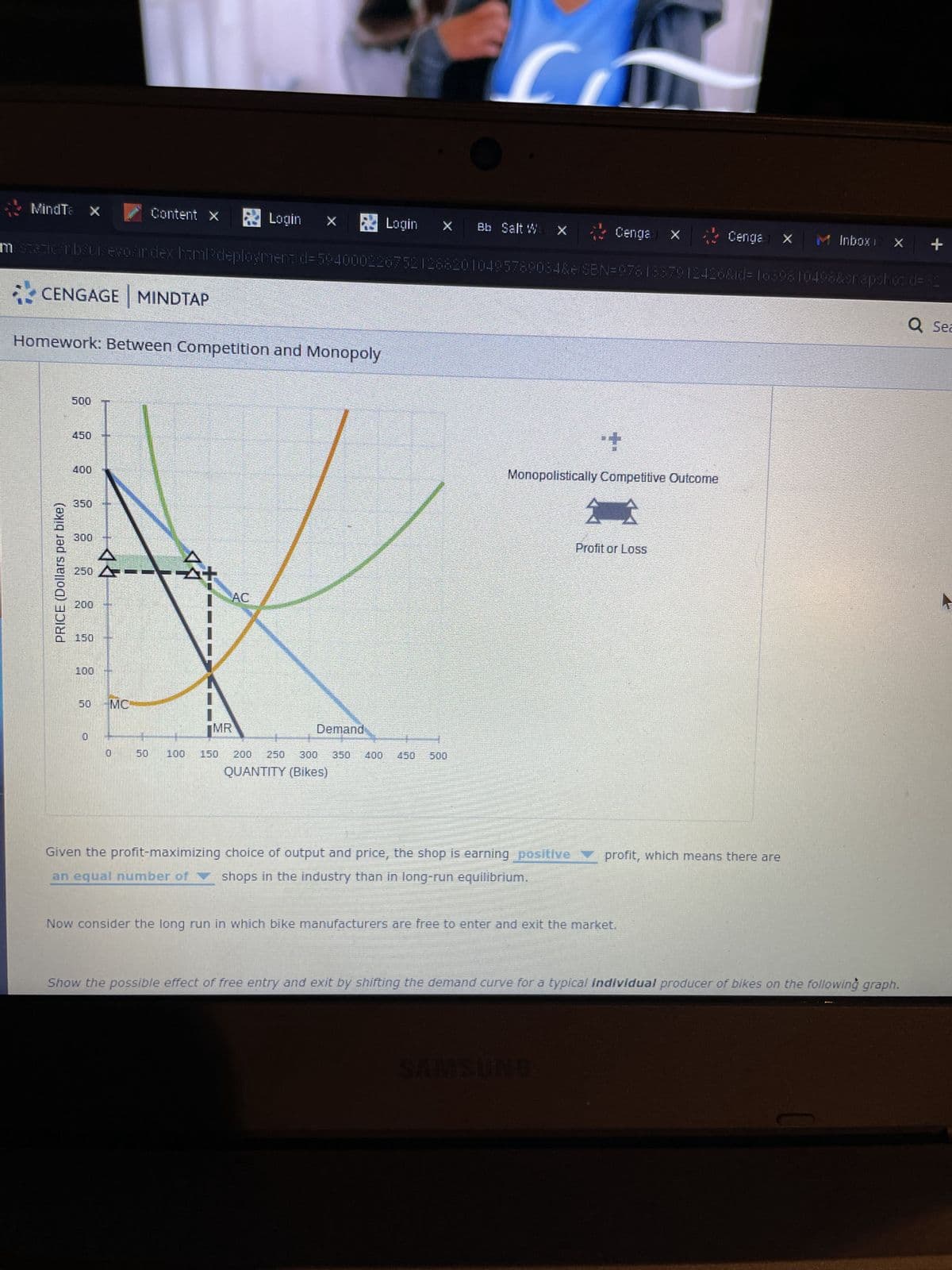MindTa x
Login × Login X Bb Salt W X
m statican bruisevos index.hamladeploymentid=59400022675212682010495789084&elSBN=9781887912426&id=1639810498&snapshot d=32
CENGAGE MINDTAP
Homework: Between Competition and Monopoly
PRICE (Dollars per bike)
500
350
300
150
中興路
250 A
G
বন্ধ
Content X
MC
0
100
AC
MR
150
Demand
250 300 350
QUANTITY (Bikes)
400 450 500
Cenga X Cenga X M Inbox 12 %
Monopolistically Competitive Outcome
分会
Profit or Loss
Given the profit-maximizing choice of output and price, the shop is earning positive profit, which means there are
an equal number of shops in the industry than in long-run equilibrium.
Now consider the long run in which bike manufacturers are free to enter and exit the market.
Show the possible effect of free entry and exit by shifting the demand curve for a typical individual producer of bikes on the following graph.
+
Q Sea