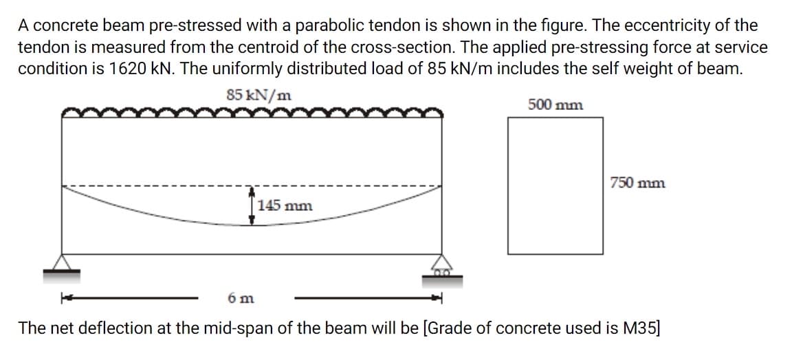 A concrete beam pre-stressed with a parabolic tendon is shown in the figure. The eccentricity of the
tendon is measured from the centroid of the cross-section. The applied pre-stressing force at service
condition is 1620 kN. The uniformly distributed load of 85 kN/m includes the self weight of beam.
85 kN/m
500 mm
750 mm
145 mm
6 m
The net deflection at the mid-span of the beam will be [Grade of concrete used is M35]
