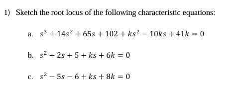 1) Sketch the root locus of the following characteristic equations:
a. s3 +14s2 + 65s + 102 + ks2 - 10ks + 41k = 0
b. s²+2s+5 + ks + 6k = 0
c. s² 5s 6+ ks + 8k = 0
-