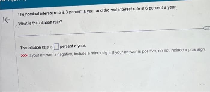 K
The nominal interest rate is 3 percent a year and the real interest rate is 6 percent a year.
What is the inflation rate?
The inflation rate is percent a year.
>>> If your answer is negative, include a minus sign. If your answer is positive, do not include a plus sign.