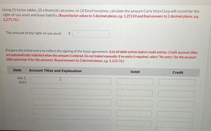 Using (1) factor tables, (2) a financial calculator, or (3) Excel functions, calculate the amount Carla Vista Corp will record for the
right-of-use asset and lease liability. (Round factor values to 5 decimal places, e.g. 1.25124 and final answers to 2 decimal places, e.g.
5,275.76.)
The amount of the right-of-use asset
$
Prepare the initial entry to reflect the signing of the lease agreement. (List all debit entries before credit entries. Credit account titles
are automatically indented when the amount is entered. Do not indent manually. If no entry is required, select "No entry" for the account
titles and enter O for the amounts. Round answers to 2 decimal places, e.g. 5,125.76.)
Date
July 1,
2023
Account Titles and Explanation
Debit
Credit