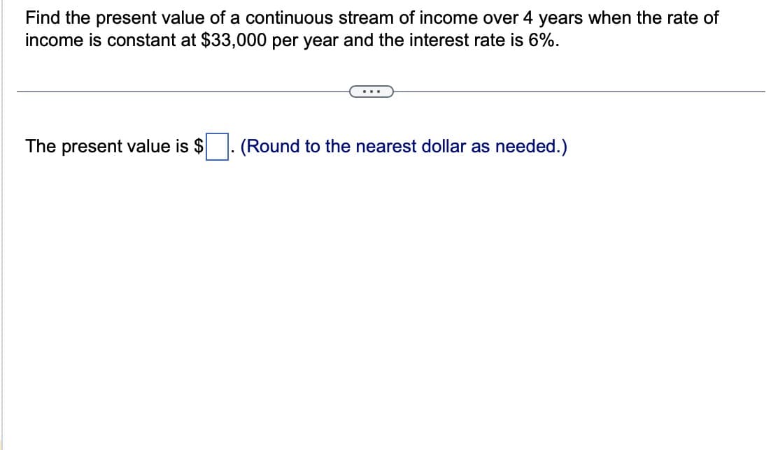Find the present value of a continuous stream of income over 4 years when the rate of
income is constant at $33,000 per year and the interest rate is 6%.
The present value is $
(Round to the nearest dollar as needed.)