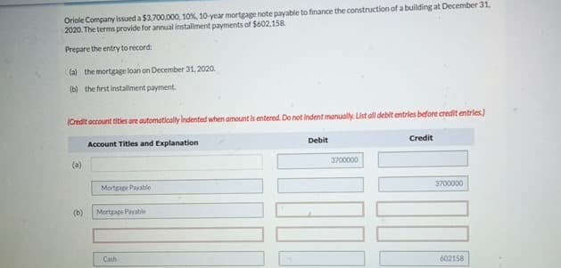 Oriole Company issued a $3,700,000, 10%, 10-year mortgage note payable to finance the construction of a building at December 31,
2020. The terms provide for annual installment payments of $602,158.
Prepare the entry to record:
(a) the mortgage loan on December 31, 2020.
(b) the first installment payment.
(Credit account titles are automatically Indented when amount is entered. Do not Indent manually. List all debit entries before credit entries.)
(a)
Account Titles and Explanation
Mortgage Payable
(b)
Mortgage Payable
Cash
Debit
3700000
Credit
3700000
602158