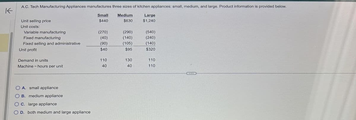 K
A.C. Tech Manufacturing Appliances manufactures three sizes of kitchen appliances: small, medium, and large. Product information is provided below.
Small
Medium
Large
Unit selling price
$440
$630
$1,240
Unit costs:
Variable manufacturing
(270)
(290)
(540)
Fixed manufacturing
(40)
(140)
(240)
Fixed selling and administrative
(90)
(105)
(140)
Unit profit
$40
$95
$320
Demand in units
110
130
110
Machine-hours per unit
40
40
110
O A. small appliance
OB. medium appliance
OC. large appliance
OD. both medium and large appliance