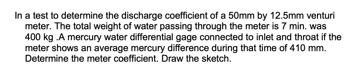 In a test to determine the discharge coefficient of a 50mm by 12.5mm venturi
meter. The total weight of water passing through the meter is 7 min. was
400 kg .A mercury water differential gage connected to inlet and throat if the
meter shows an average mercury difference during that time of 410 mm.
Determine the meter coefficient. Draw the sketch.
