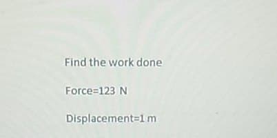 Find the work done
Force=123 N
Displacement=1 m