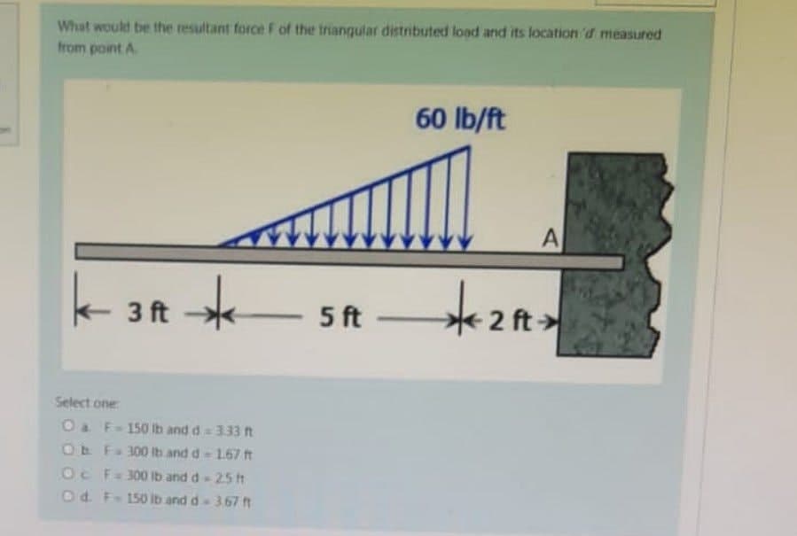 What would be the resultant force F of the triangular distributed load and its location of measured
from point A
60 lb/ft
K-3A-*
*
3 ft
+₂
Select one
O a F-150 lb and d = 3.33 ft
Ob F 300 lb and d - 1.67 ft
Oc F = 300 lb and d - 2.5 ft
O d. F-150 lb and d = 3.67 ft
5 ft-
-2 ft
A