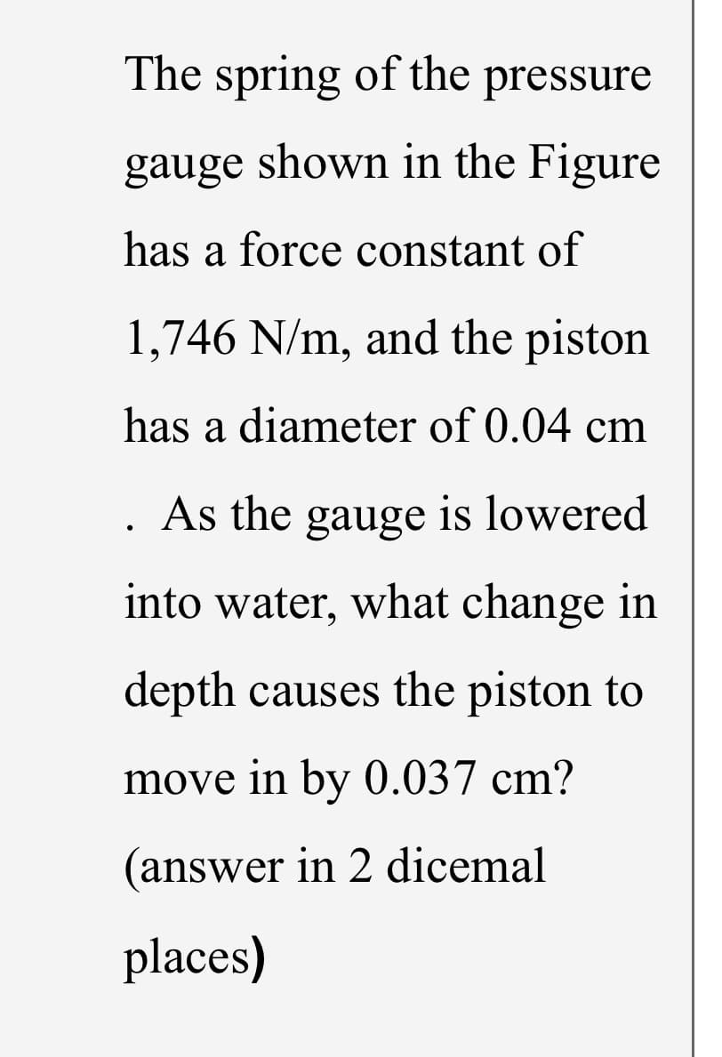 The spring of the pressure
gauge shown in the Figure
has a force constant of
1,746 N/m, and the piston
has a diameter of 0.04 cm
As the
gauge
is lowered
into water, what change in
depth causes the piston to
move in by 0.037 cm?
(answer in 2 dicemal
places)
