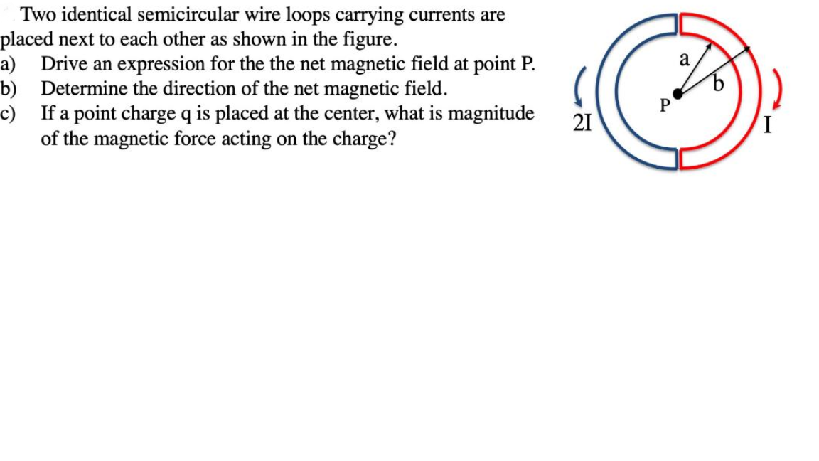 Two identical semicircular wire loops carrying currents are
placed next to each other as shown in the figure.
a) Drive an expression for the the net magnetic field at point P.
b) Determine the direction of the net magnetic field.
c) If a point charge q is placed at the center, what is magnitude
of the magnetic force acting on the charge?
a
P
21
